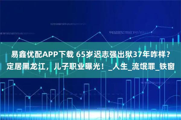 易鑫优配APP下载 65岁迟志强出狱37年咋样？定居黑龙江，儿子职业曝光！_人生_流氓罪_铁窗