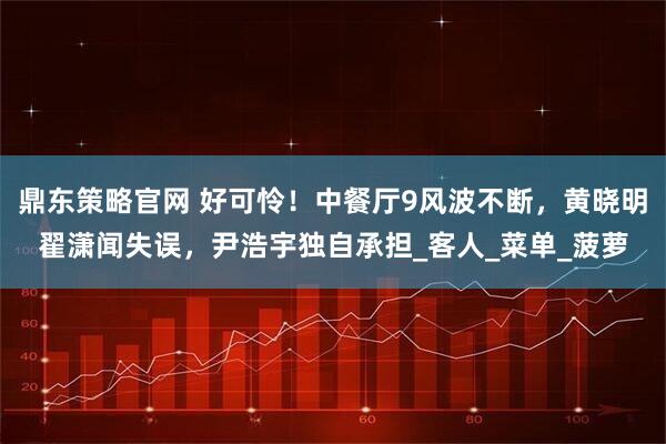 鼎东策略官网 好可怜！中餐厅9风波不断，黄晓明翟潇闻失误，尹浩宇独自承担_客人_菜单_菠萝