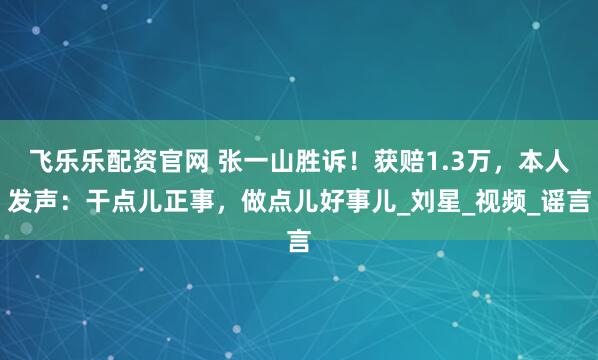 飞乐乐配资官网 张一山胜诉！获赔1.3万，本人发声：干点儿正事，做点儿好事儿_刘星_视频_谣言