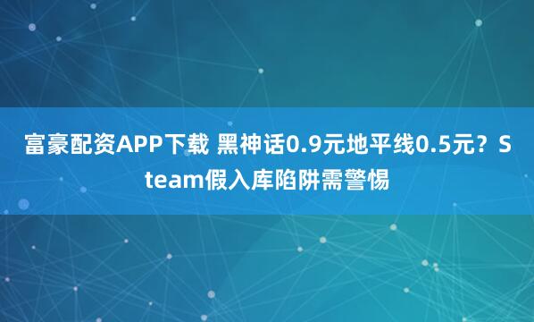 富豪配资APP下载 黑神话0.9元地平线0.5元？Steam假入库陷阱需警惕
