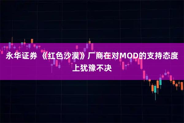 永华证券 《红色沙漠》厂商在对MOD的支持态度上犹豫不决