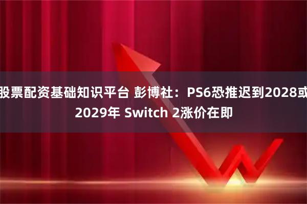 股票配资基础知识平台 彭博社：PS6恐推迟到2028或2029年 Switch 2涨价在即