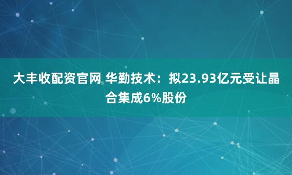 大丰收配资官网 华勤技术：拟23.93亿元受让晶合集成6%股份