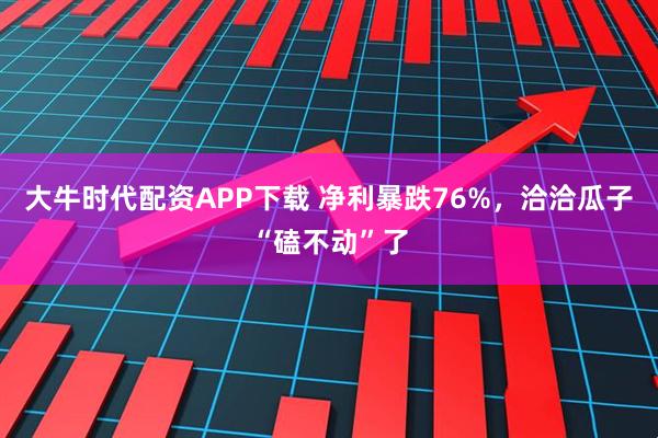 大牛时代配资APP下载 净利暴跌76%，洽洽瓜子“磕不动”了