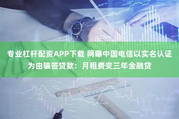 专业杠杆配资APP下载 网曝中国电信以实名认证为由骗签贷款：月租费变三年金融贷