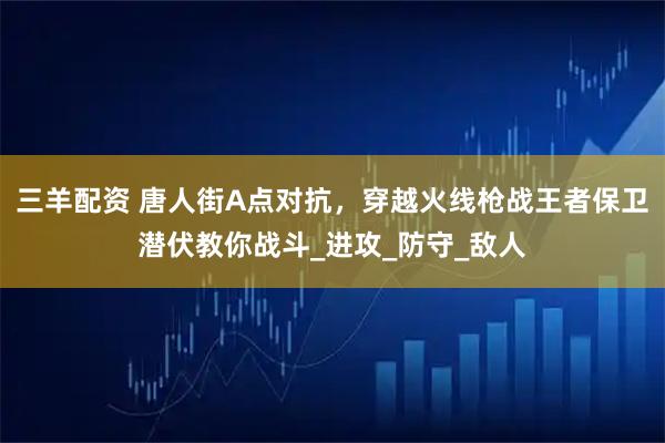 三羊配资 唐人街A点对抗，穿越火线枪战王者保卫潜伏教你战斗_进攻_防守_敌人