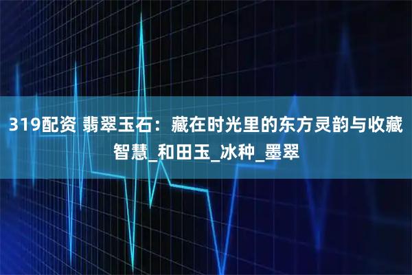 319配资 翡翠玉石：藏在时光里的东方灵韵与收藏智慧_和田玉_冰种_墨翠