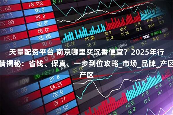 天量配资平台 南京哪里买沉香便宜？2025年行情揭秘：省钱、保真、一步到位攻略_市场_品牌_产区