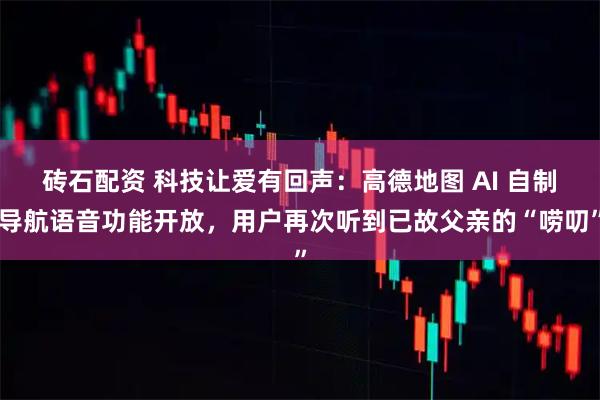 砖石配资 科技让爱有回声：高德地图 AI 自制导航语音功能开放，用户再次听到已故父亲的“唠叨”