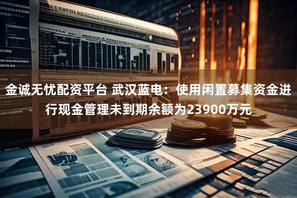 金诚无忧配资平台 武汉蓝电：使用闲置募集资金进行现金管理未到期余额为23900万元