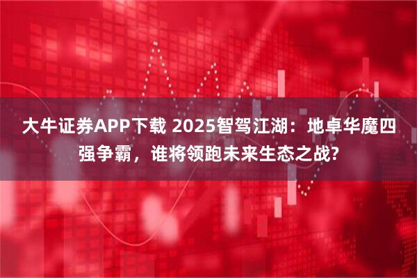 大牛证券APP下载 2025智驾江湖：地卓华魔四强争霸，谁将领跑未来生态之战?