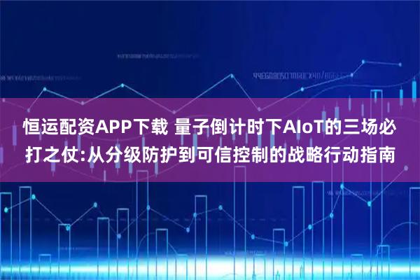 恒运配资APP下载 量子倒计时下AIoT的三场必打之仗:从分级防护到可信控制的战略行动指南