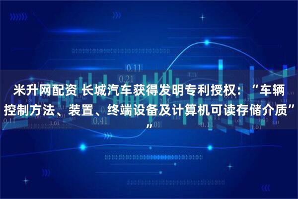 米升网配资 长城汽车获得发明专利授权：“车辆控制方法、装置、终端设备及计算机可读存储介质”