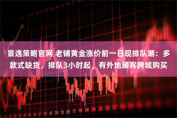 景逸策略官网 老铺黄金涨价前一日现排队潮：多款式缺货，排队3小时起，有外地顾客跨城购买