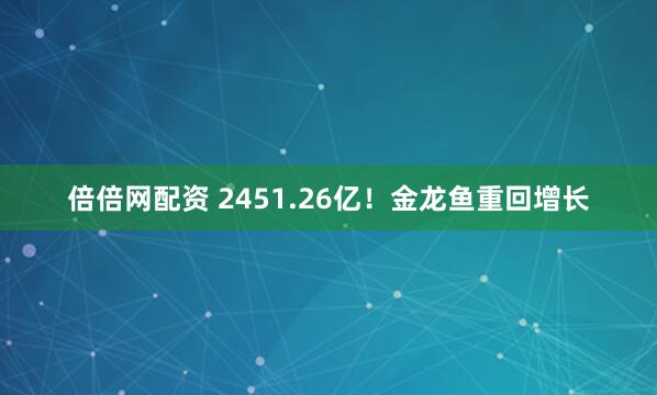 倍倍网配资 2451.26亿！金龙鱼重回增长