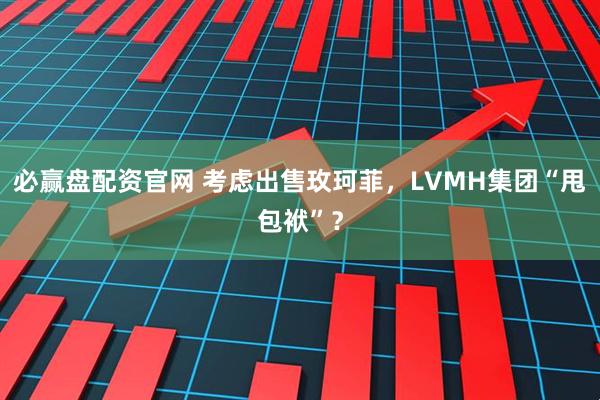 必赢盘配资官网 考虑出售玫珂菲，LVMH集团“甩包袱”？