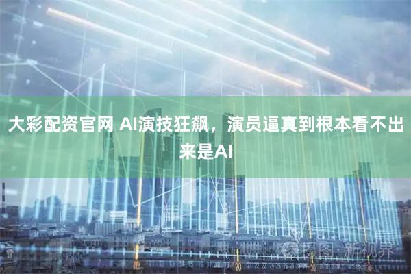 大彩配资官网 AI演技狂飙，演员逼真到根本看不出来是AI