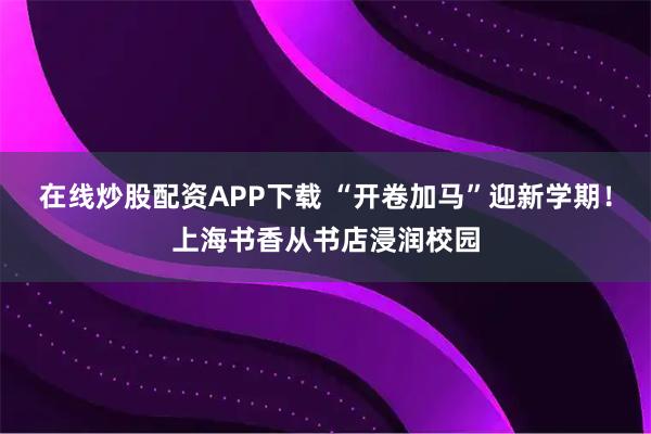 在线炒股配资APP下载 “开卷加马”迎新学期！上海书香从书店浸润校园