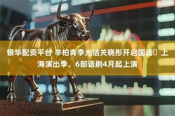 银华配资平台 辛柏青李光洁关晓彤开启国话・上海演出季，6部话剧4月起上演