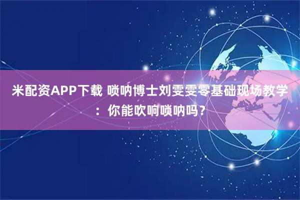 米配资APP下载 唢呐博士刘雯雯零基础现场教学：你能吹响唢呐吗？