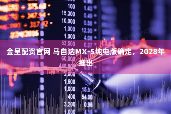 金呈配资官网 马自达MX-5纯电版确定，2028年推出
